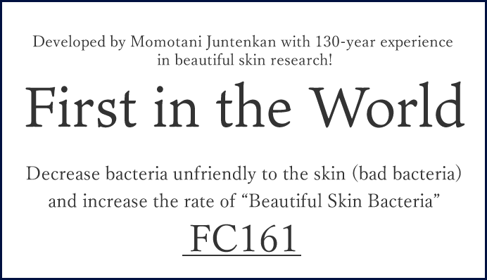 Developed by Momotani Juntenkan with 130-year experience in beautiful skin research! First in the World Decrease bacteria unfriendly to the skin (bad bacteria) and increase the rate of "Beautiful Skin Bacteria Floracontroller FC161