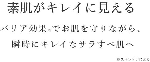 素肌がキレイに見える バリア効果※でお肌を守りながら、	瞬時にキレイなサラすべ肌へ